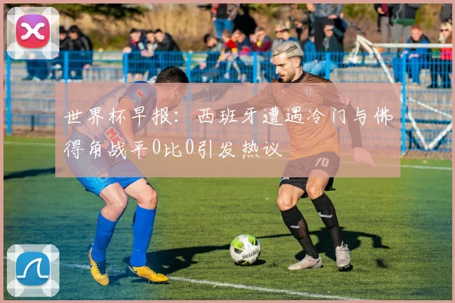 世界杯早报：西班牙遭遇冷门与佛得角战平0比0引发热议