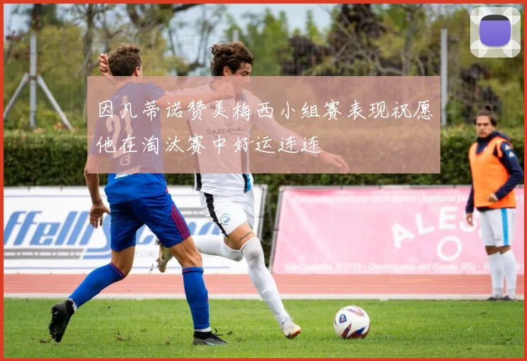 因凡蒂诺赞美梅西小组赛表现祝愿他在淘汰赛中好运连连