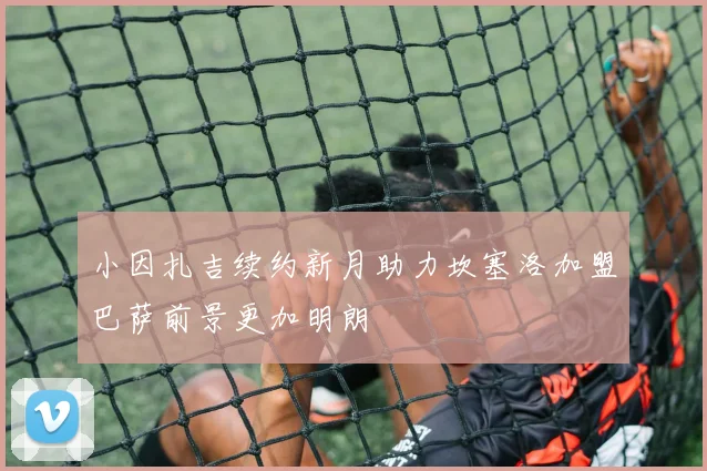 小因扎吉续约新月助力坎塞洛加盟巴萨前景更加明朗