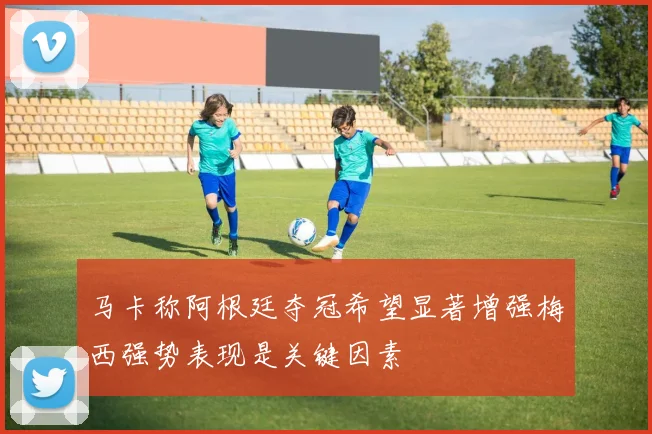 马卡称阿根廷夺冠希望显著增强梅西强势表现是关键因素