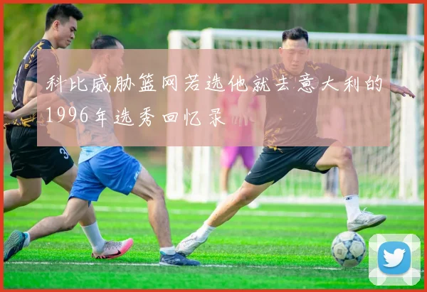 科比威胁篮网若选他就去意大利的1996年选秀回忆录