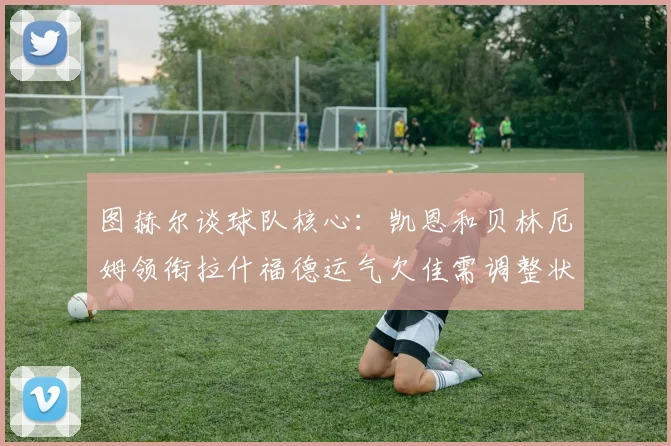 图赫尔谈球队核心：凯恩和贝林厄姆领衔拉什福德运气欠佳需调整状态