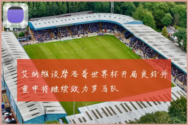 艾纳维谈摩洛哥世界杯开局良好并重申将继续效力罗马队