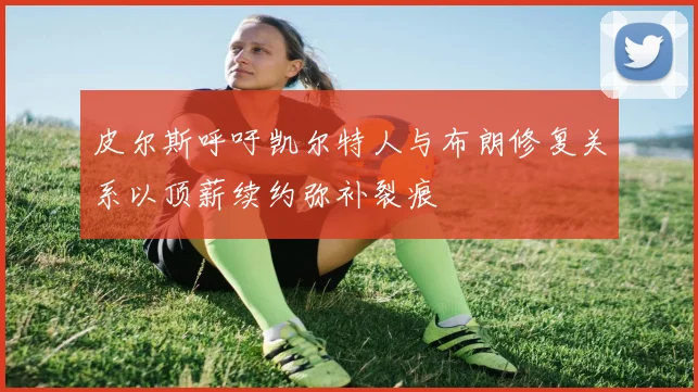 皮尔斯呼吁凯尔特人与布朗修复关系以顶薪续约弥补裂痕