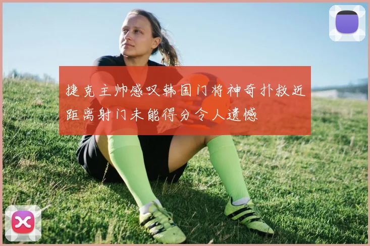 捷克主帅感叹韩国门将神奇扑救近距离射门未能得分令人遗憾