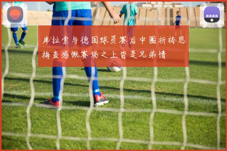 库拉索与德国球员赛后中圈祈祷恩梅查感慨赛场之上皆是兄弟情