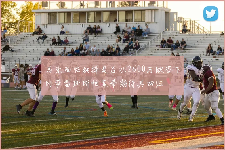 马竞面临抉择是否以2600万欧签下冈萨雷斯斯帕莱蒂期待其回归