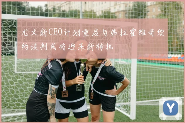 尤文新CEO计划重启与弗拉霍维奇续约谈判或将迎来新转机