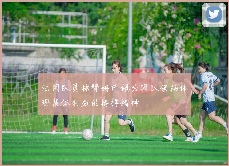 法国队员称赞姆巴佩为团队领袖体现集体利益的榜样精神