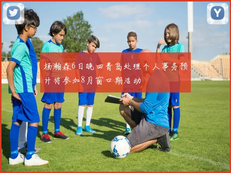 杨瀚森6日晚回青岛处理个人事务预计将参加8月窗口期活动