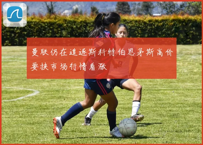 曼联仍在追逐斯科特伯恩茅斯高价要挟市场行情看涨