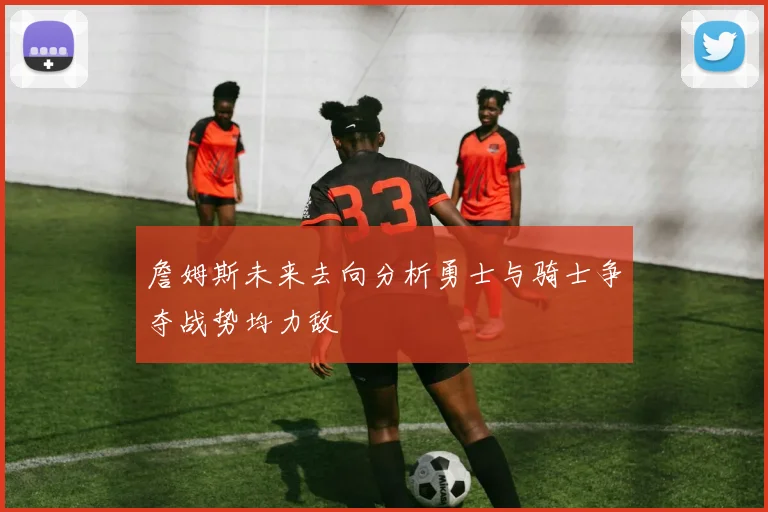 詹姆斯未来去向分析勇士与骑士争夺战势均力敌