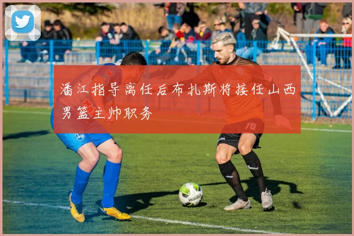 潘江指导离任后布扎斯将接任山西男篮主帅职务